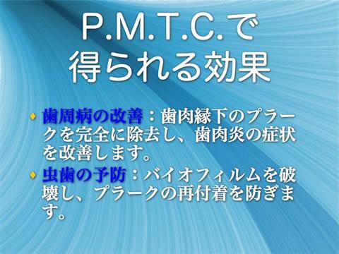 Ｐ．Ｍ．Ｔ．Ｃ．で得られる効果<br />歯周病の改善：歯肉縁下のプラークを完全に除去し、歯肉炎の症状を改善します。<br />虫歯の予防：バイオフィルムを破壊し、プラークの再付着を防ぎます。